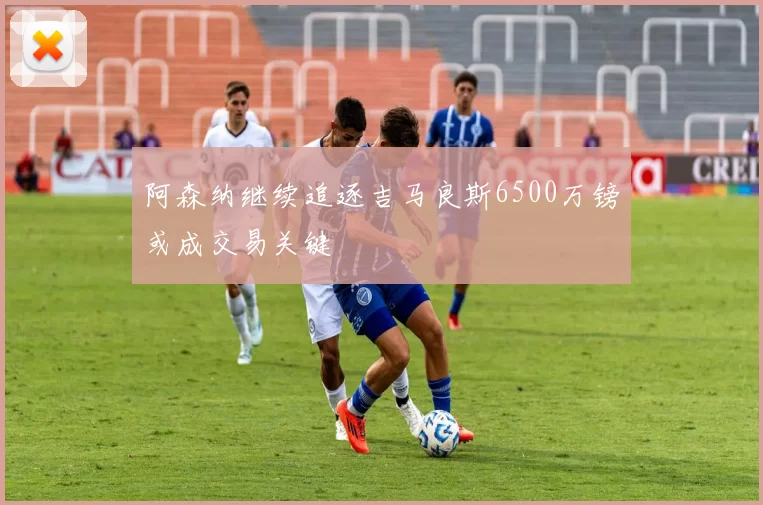 阿森纳继续追逐吉马良斯6500万镑或成交易关键