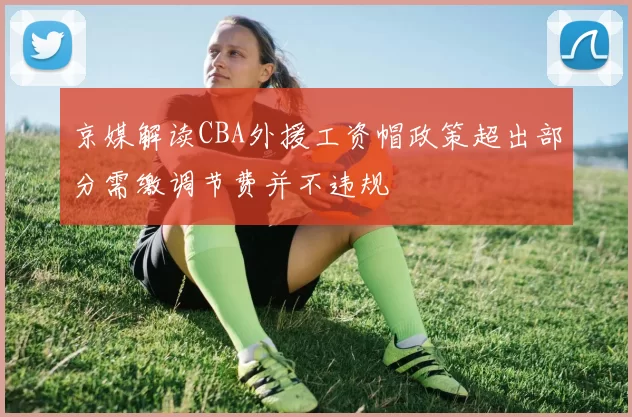 京媒解读CBA外援工资帽政策超出部分需缴调节费并不违规