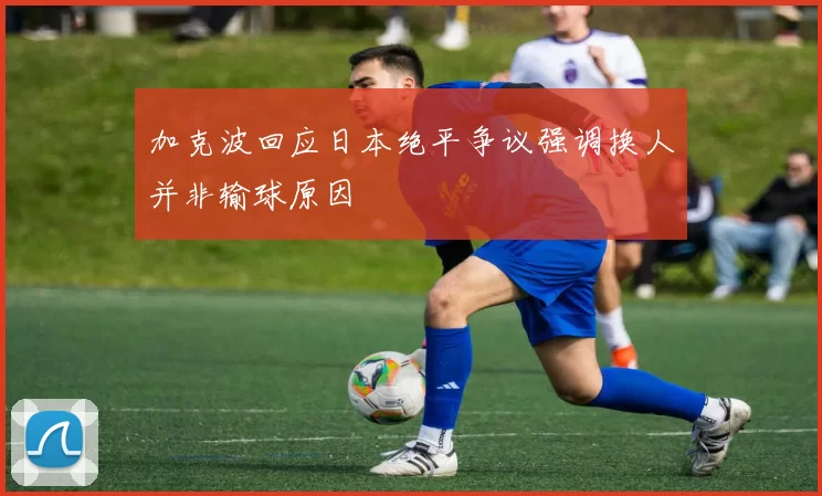 加克波回应日本绝平争议强调换人并非输球原因