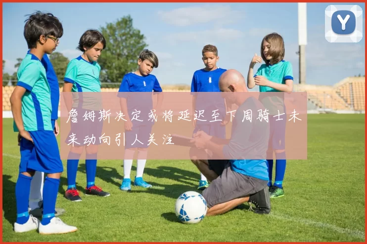 詹姆斯决定或将延迟至下周骑士未来动向引人关注